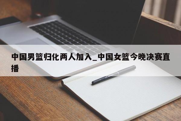 中国男篮归化两人加入_中国女篮今晚决赛直播