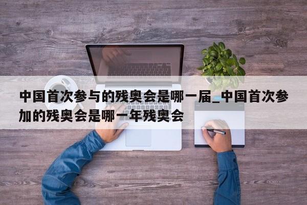 中国首次参与的残奥会是哪一届_中国首次参加的残奥会是哪一年残奥会