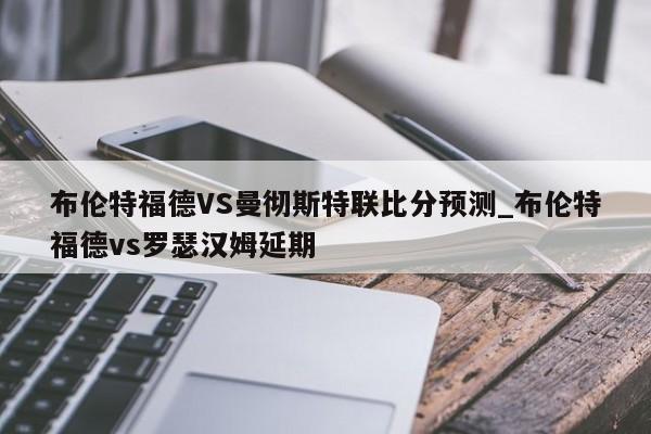布伦特福德VS曼彻斯特联比分预测_布伦特福德vs罗瑟汉姆延期