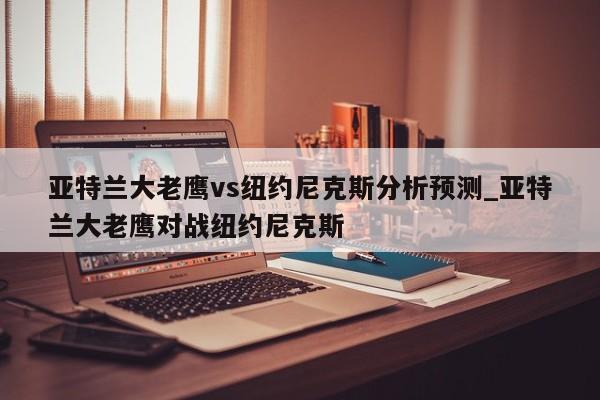 亚特兰大老鹰vs纽约尼克斯分析预测_亚特兰大老鹰对战纽约尼克斯