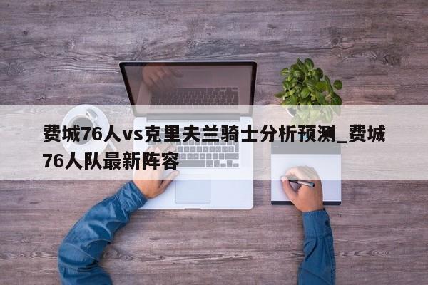 费城76人vs克里夫兰骑士分析预测_费城76人队最新阵容