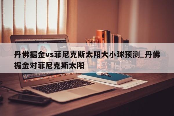 丹佛掘金vs菲尼克斯太阳大小球预测_丹佛掘金对菲尼克斯太阳