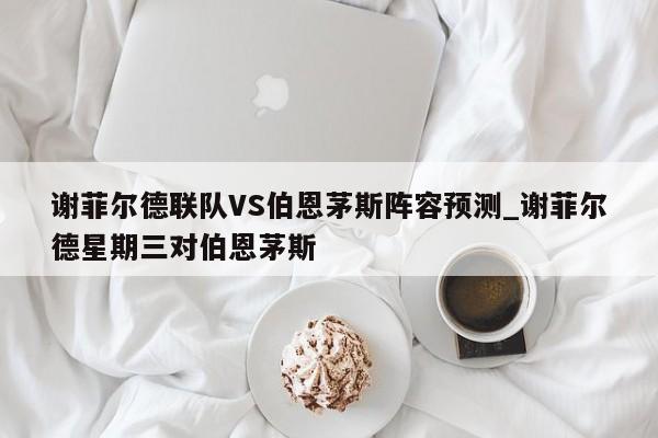 谢菲尔德联队VS伯恩茅斯阵容预测_谢菲尔德星期三对伯恩茅斯