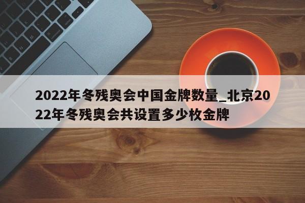 2022年冬残奥会中国金牌数量_北京2022年冬残奥会共设置多少枚金牌