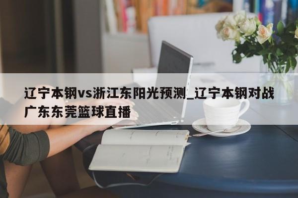 辽宁本钢vs浙江东阳光预测_辽宁本钢对战广东东莞篮球直播