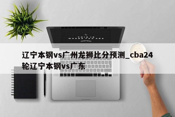 辽宁本钢vs广州龙狮比分预测_cba24轮辽宁本钢vs广东