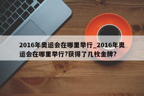 2016年奥运会在哪里举行_2016年奥运会在哪里举行?获得了几枚金牌?