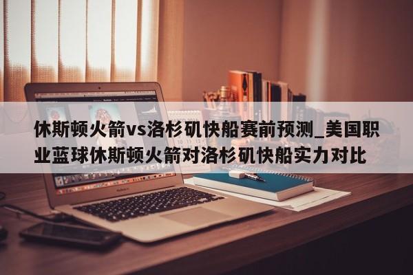 休斯顿火箭vs洛杉矶快船赛前预测_美国职业蓝球休斯顿火箭对洛杉矶快船实力对比