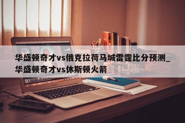 华盛顿奇才vs俄克拉荷马城雷霆比分预测_华盛顿奇才vs休斯顿火箭