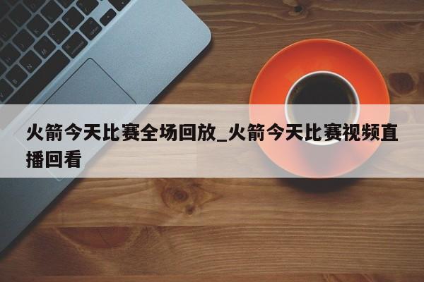 火箭今天比赛全场回放_火箭今天比赛视频直播回看