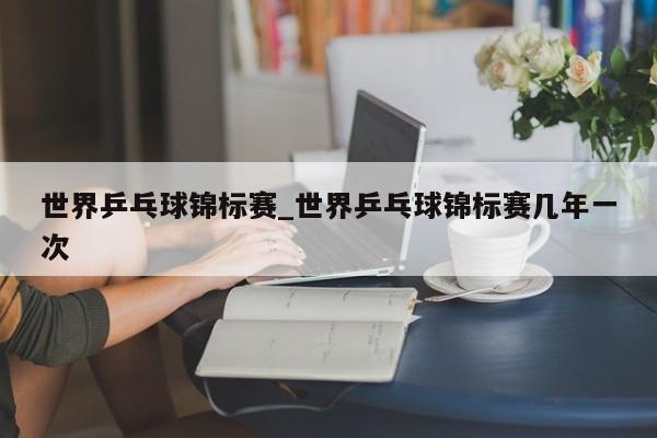 世界乒乓球锦标赛_世界乒乓球锦标赛几年一次