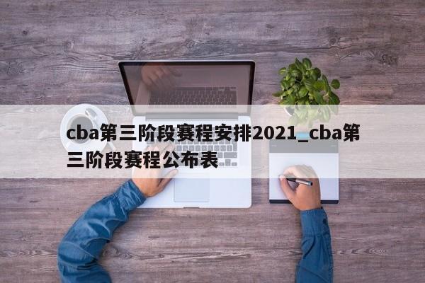 cba第三阶段赛程安排2021_cba第三阶段赛程公布表