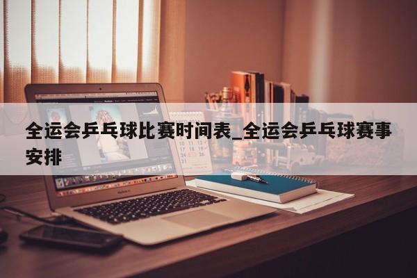 全运会乒乓球比赛时间表_全运会乒乓球赛事安排