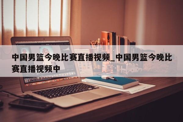 中国男篮今晚比赛直播视频_中国男篮今晚比赛直播视频中