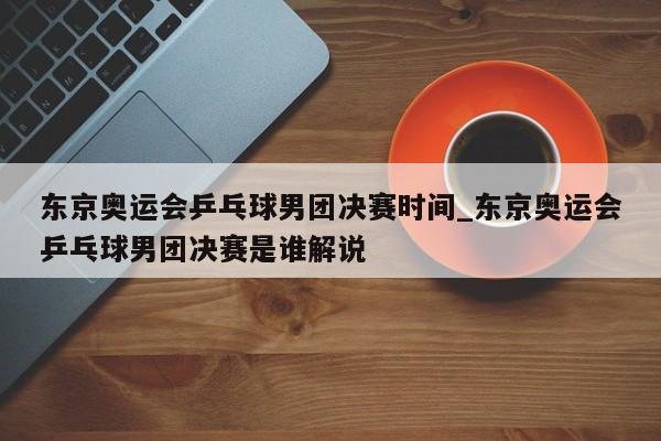 东京奥运会乒乓球男团决赛时间_东京奥运会乒乓球男团决赛是谁解说