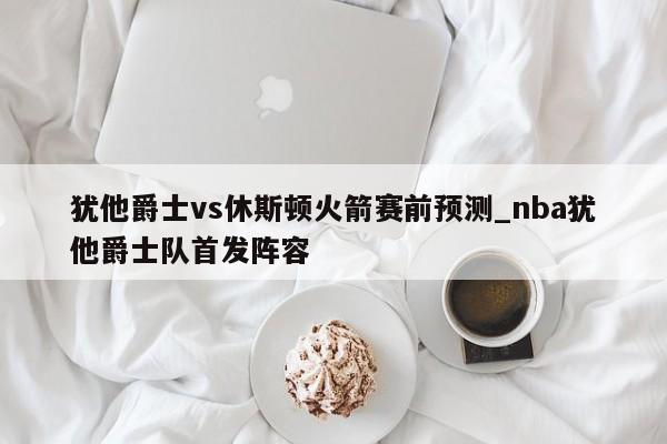 犹他爵士vs休斯顿火箭赛前预测_nba犹他爵士队首发阵容