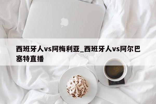 西班牙人vs阿梅利亚_西班牙人vs阿尔巴塞特直播