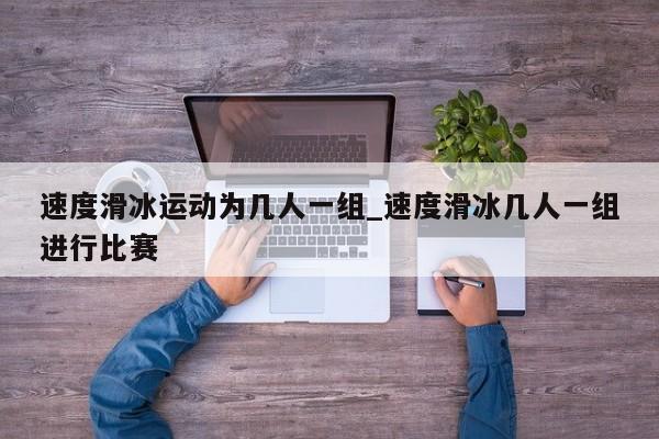 速度滑冰运动为几人一组_速度滑冰几人一组进行比赛