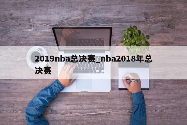 2019nba总决赛_nba2018年总决赛