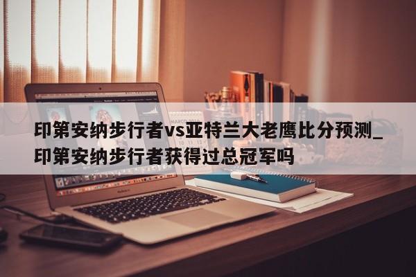 印第安纳步行者vs亚特兰大老鹰比分预测_印第安纳步行者获得过总冠军吗