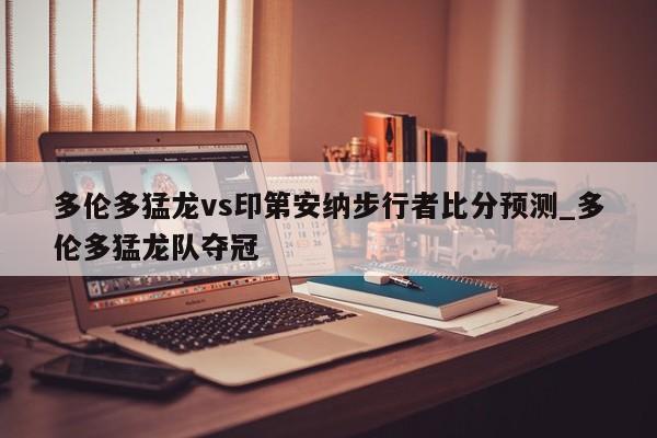 多伦多猛龙vs印第安纳步行者比分预测_多伦多猛龙队夺冠
