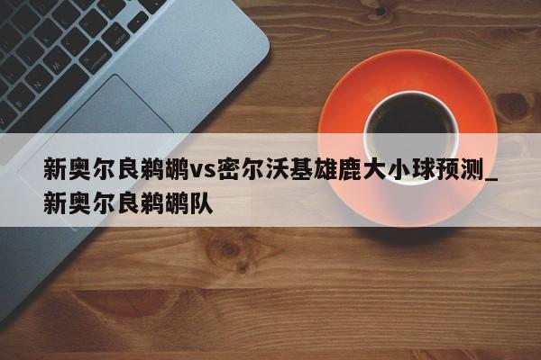 新奥尔良鹈鹕vs密尔沃基雄鹿大小球预测_新奥尔良鹈鹕队