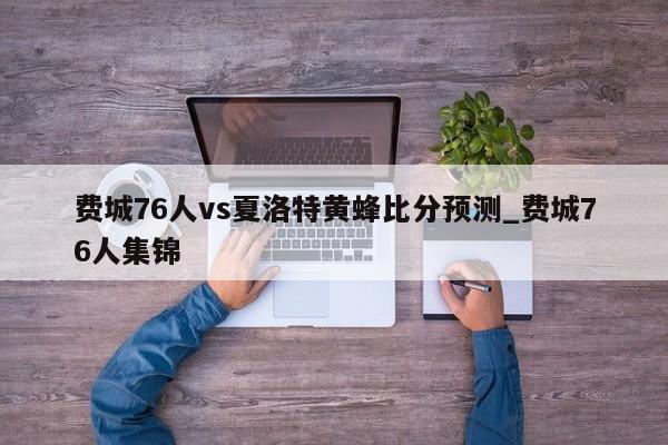 费城76人vs夏洛特黄蜂比分预测_费城76人集锦