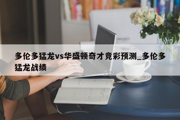 多伦多猛龙vs华盛顿奇才竞彩预测_多伦多猛龙战绩