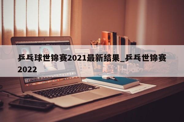 乒乓球世锦赛2021最新结果_乒乓世锦赛2022