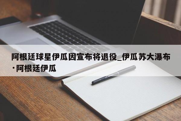 阿根廷球星伊瓜因宣布将退役_伊瓜苏大瀑布·阿根廷伊瓜