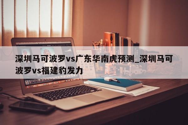 深圳马可波罗vs广东华南虎预测_深圳马可波罗vs福建豹发力