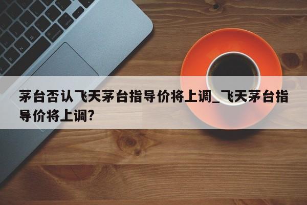 茅台否认飞天茅台指导价将上调_飞天茅台指导价将上调?