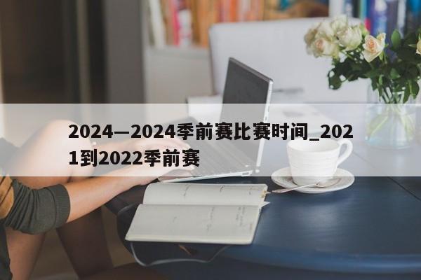 2024―2024季前赛比赛时间_2021到2022季前赛