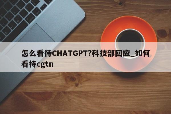 怎么看待CHATGPT?科技部回应_如何看待cgtn
