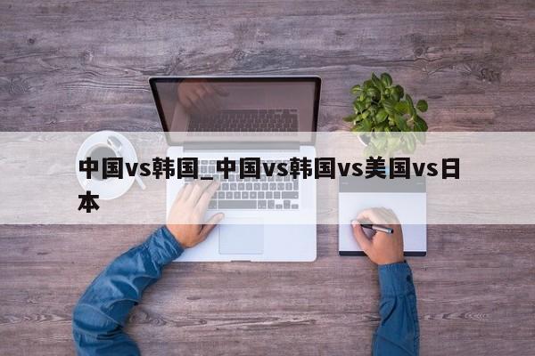 中国vs韩国_中国vs韩国vs美国vs日本