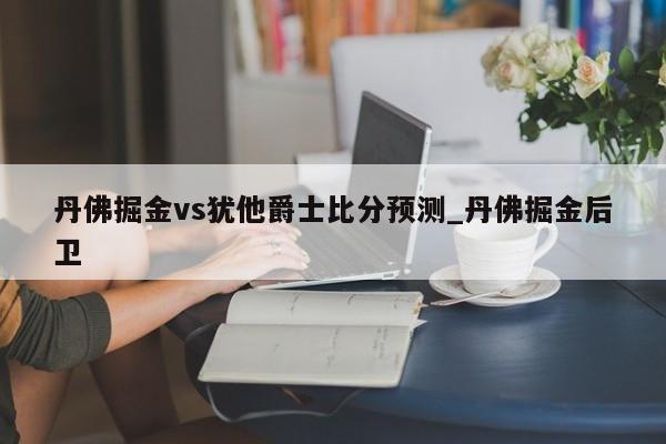 丹佛掘金vs犹他爵士比分预测_丹佛掘金后卫