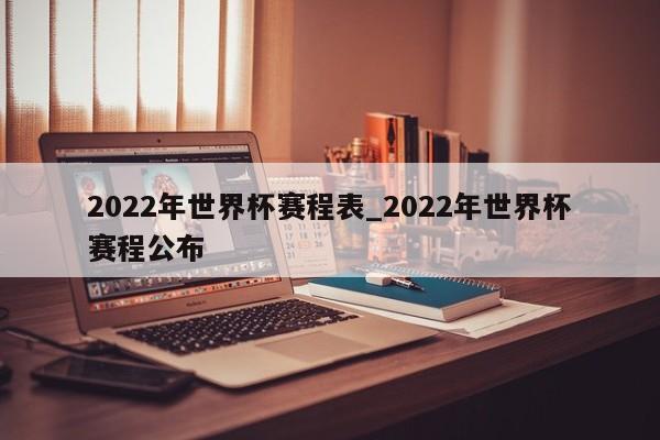 2022年世界杯赛程表_2022年世界杯赛程公布
