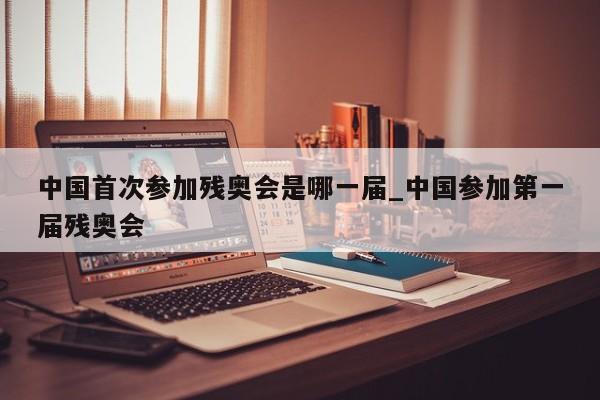 中国首次参加残奥会是哪一届_中国参加第一届残奥会
