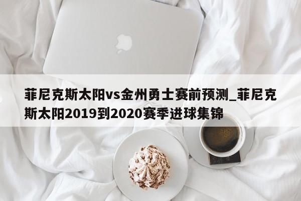 菲尼克斯太阳vs金州勇士赛前预测_菲尼克斯太阳2019到2020赛季进球集锦