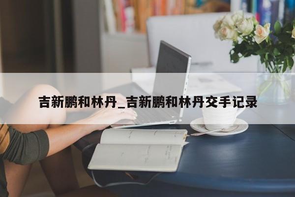 吉新鹏和林丹_吉新鹏和林丹交手记录