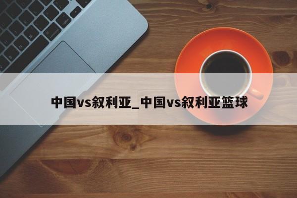 中国vs叙利亚_中国vs叙利亚篮球