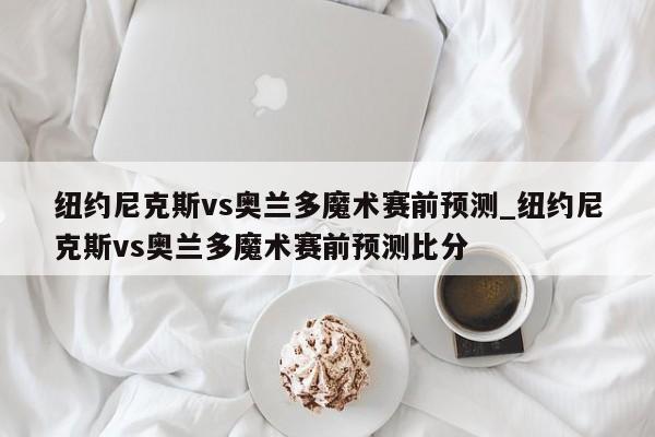 纽约尼克斯vs奥兰多魔术赛前预测_纽约尼克斯vs奥兰多魔术赛前预测比分