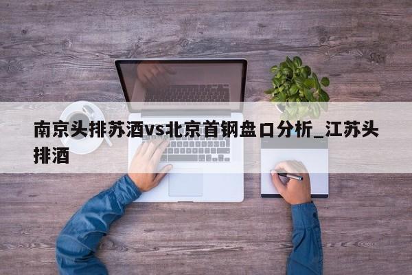南京头排苏酒vs北京首钢盘口分析_江苏头排酒