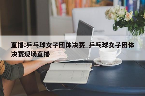 直播:乒乓球女子团体决赛_乒乓球女子团体决赛现场直播