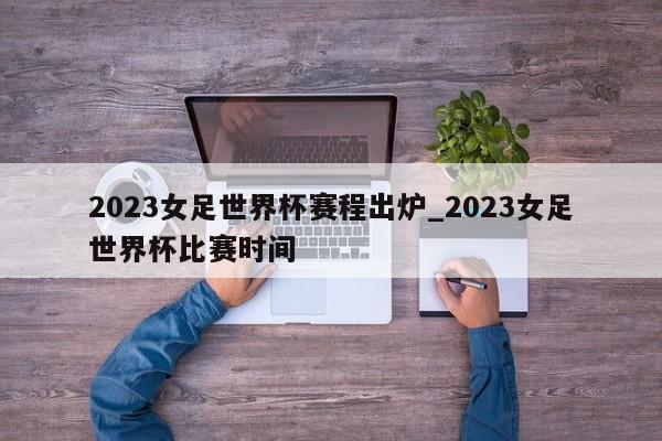2023女足世界杯赛程出炉_2023女足世界杯比赛时间