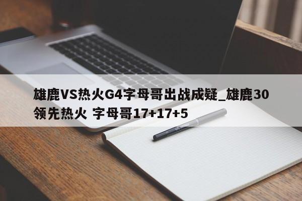 雄鹿VS热火G4字母哥出战成疑_雄鹿30领先热火 字母哥17+17+5