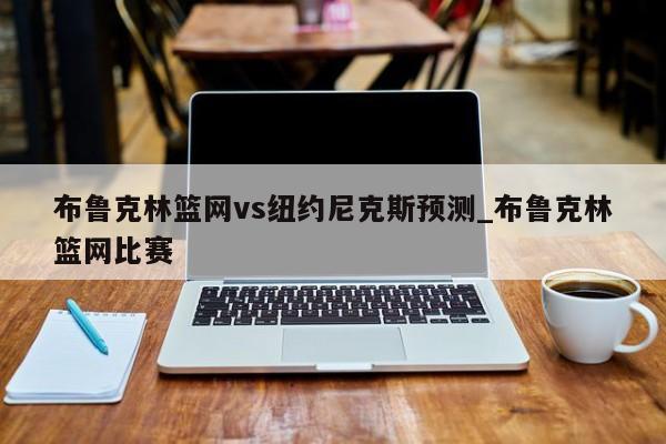 布鲁克林篮网vs纽约尼克斯预测_布鲁克林篮网比赛