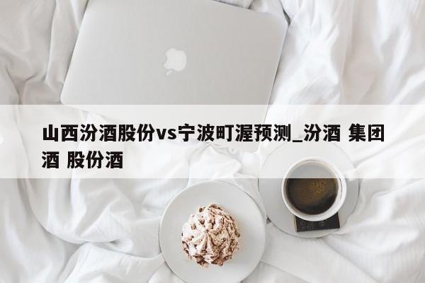 山西汾酒股份vs宁波町渥预测_汾酒 集团酒 股份酒