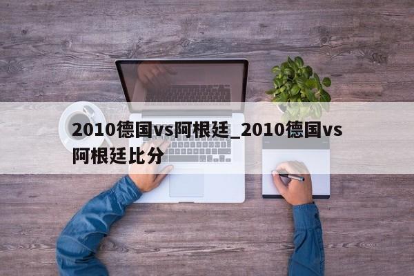 2010德国vs阿根廷_2010德国vs阿根廷比分