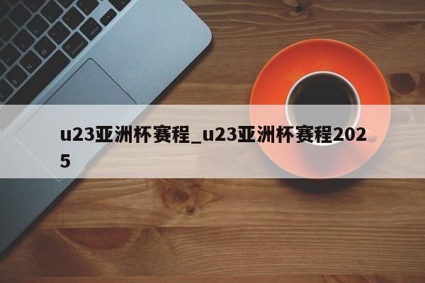 u23亚洲杯赛程_u23亚洲杯赛程2025